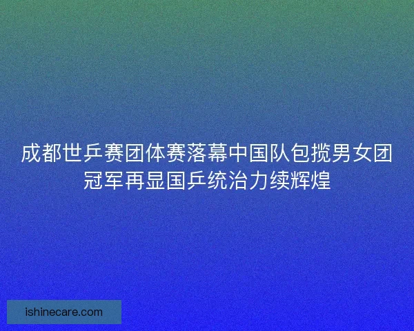 成都世乒赛团体赛落幕中国队包揽男女团冠军再显国乒统治力续辉煌