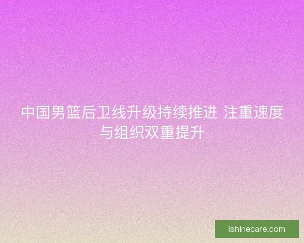 中国男篮后卫线升级持续推进 注重速度与组织双重提升
