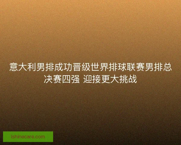 意大利男排成功晋级世界排球联赛男排总决赛四强 迎接更大挑战