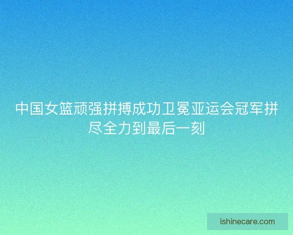 中国女篮顽强拼搏成功卫冕亚运会冠军拼尽全力到最后一刻