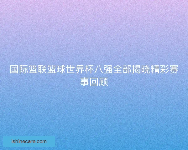 国际篮联篮球世界杯八强全部揭晓精彩赛事回顾