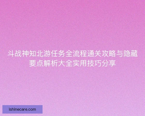斗战神知北游任务全流程通关攻略与隐藏要点解析大全实用技巧分享