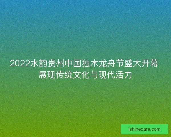 2022水韵贵州中国独木龙舟节盛大开幕 展现传统文化与现代活力