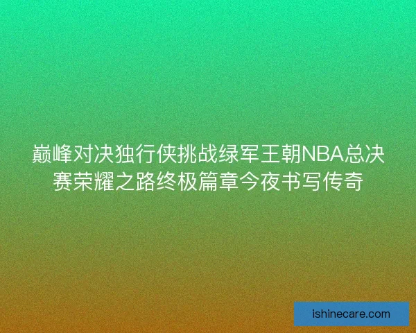 巅峰对决独行侠挑战绿军王朝NBA总决赛荣耀之路终极篇章今夜书写传奇
