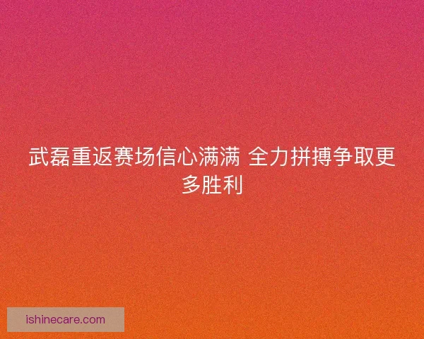 武磊重返赛场信心满满 全力拼搏争取更多胜利
