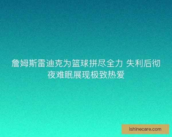 詹姆斯雷迪克为篮球拼尽全力 失利后彻夜难眠展现极致热爱