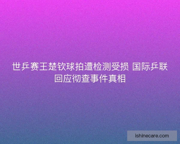 世乒赛王楚钦球拍遭检测受损 国际乒联回应彻查事件真相