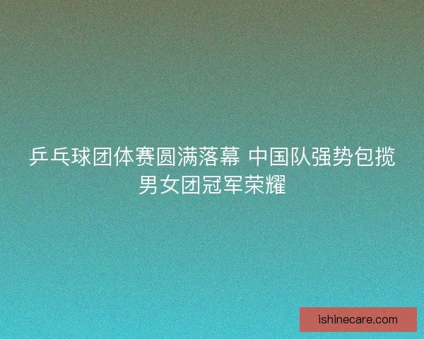 乒乓球团体赛圆满落幕 中国队强势包揽男女团冠军荣耀