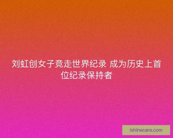 刘虹创女子竞走世界纪录 成为历史上首位纪录保持者 刘虹创女子竞走世界纪录 成为历史上首位纪录保持者