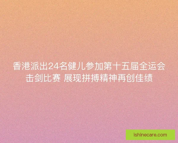 香港派出24名健儿参加第十五届全运会击剑比赛 展现拼搏精神再创佳绩