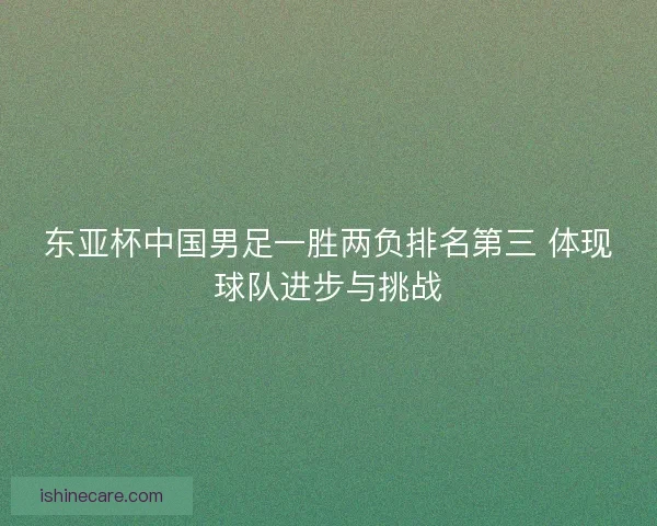 东亚杯中国男足一胜两负排名第三 体现球队进步与挑战 东亚杯中国男足一胜两负排名第三 体现球队进步与挑战