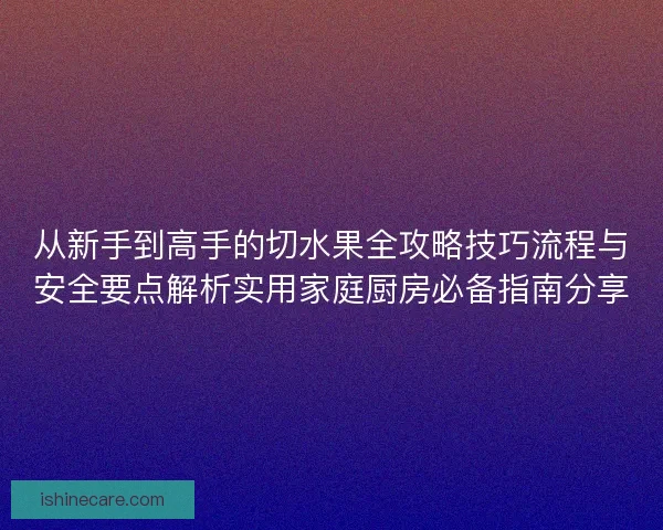从新手到高手的切水果全攻略技巧流程与安全要点解析实用家庭厨房必备指南分享 从新手到高手的切水果全攻略技巧流程与安全要点解析实用家庭厨房必备指南分享