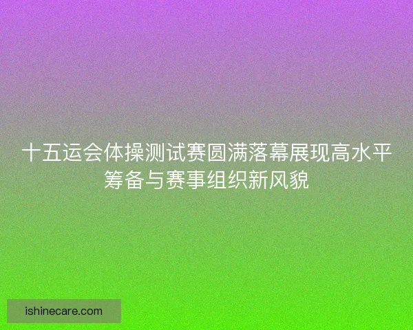 十五运会体操测试赛圆满落幕展现高水平筹备与赛事组织新风貌 十五运会体操测试赛圆满落幕展现高水平筹备与赛事组织新风貌