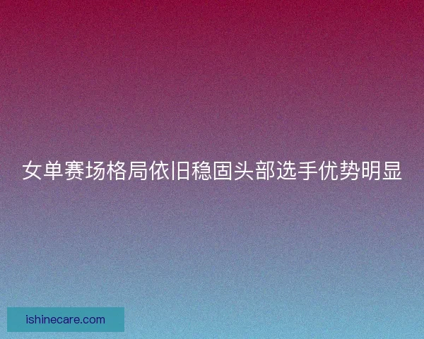 女单赛场格局依旧稳固头部选手优势明显 女单赛场格局依旧稳固头部选手优势明显