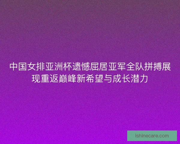 中国女排亚洲杯遗憾屈居亚军全队拼搏展现重返巅峰新希望与成长潜力
